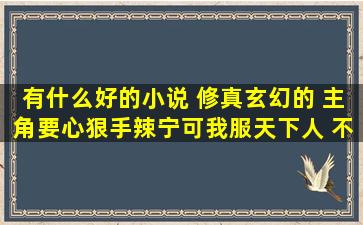 有什么好的小说 修真玄幻的 主角要心狠手辣宁可我服天下人 不可天下...