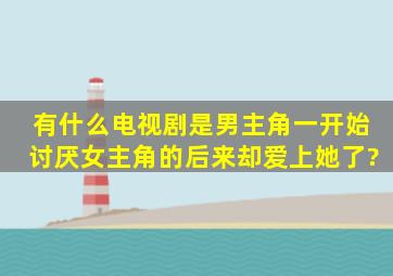 有什么电视剧是男主角一开始讨厌女主角的,后来却爱上她了?