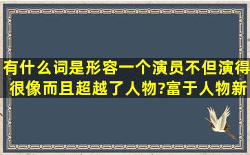 有什么词是形容一个演员,不但演得很像,而且超越了人物?富于人物新的...