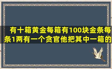 有十箱黄金,每箱有100块金条,每条1两,有一个贪官,他把其中一箱的...