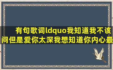 有句歌词“我知道我不该问,但是爱你太深,我想知道你内心最深处的...