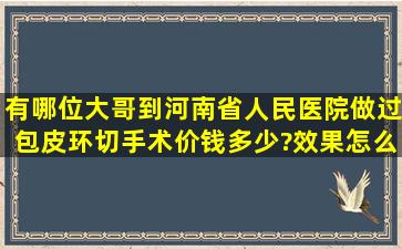 有哪位大哥到河南省人民医院做过包皮环切手术,价钱多少?效果怎么样?