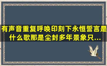 有声音重复呼唤。印刻下永恒誓言是什么歌,那是尘封多年景象。只...