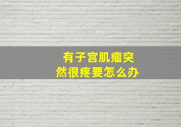 有子宫肌瘤突然很疼要怎么办(((