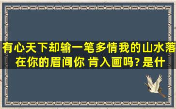 有心天下却输一笔多情,我的山水落在你的眉间。你 肯入画吗? 是什么...