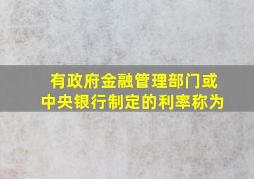 有政府金融管理部门或中央银行制定的利率称为。