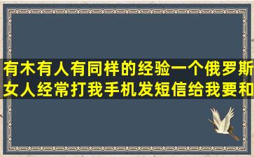 有木有人有同样的经验,一个俄罗斯女人经常打我手机发短信给我要和...