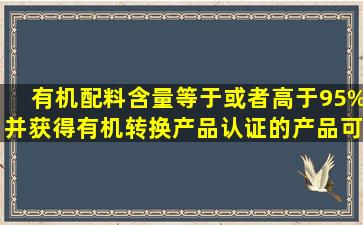 有机配料含量等于或者高于95%并获得有机转换产品认证的产品,可在...