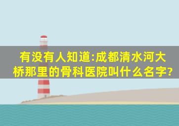 有没有人知道:成都清水河大桥那里的骨科医院叫什么名字?