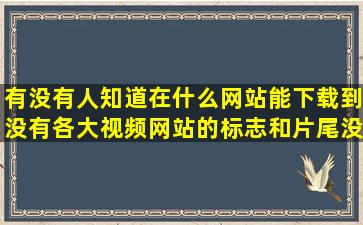 有没有人知道在什么网站能下载到没有各大视频网站的标志和片尾没有...