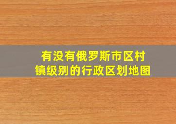 有没有俄罗斯市区村镇级别的行政区划地图