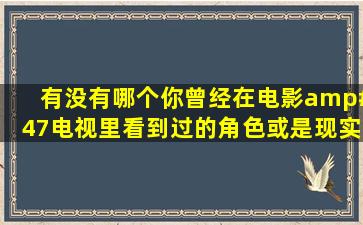 有没有哪个你曾经在电影/电视里看到过的角色,或是现实世界里的人,...