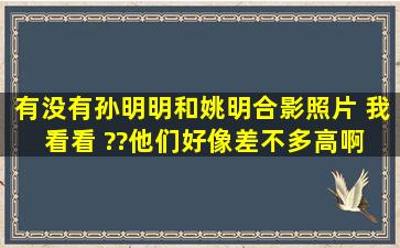 有没有孙明明和姚明合影照片 我看看 ??他们好像差不多高啊 ?