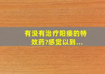 有没有治疗阳痿的特效药?感觉以到...