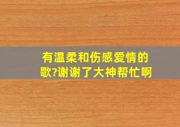 有温柔和伤感,爱情的歌?谢谢了,大神帮忙啊