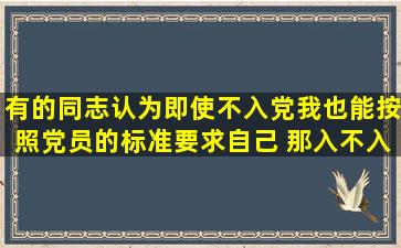 有的同志认为即使不入党我也能按照党员的标准要求自己 那入不入党...