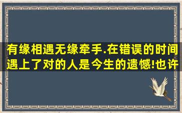 有缘相遇,无缘牵手.在错误的时间,遇上了对的人,是今生的遗憾!也许,...