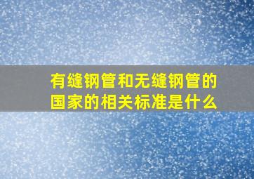 有缝钢管和无缝钢管的国家的相关标准是什么