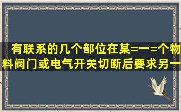 有联系的几个部位在某=一=个物料阀门或电气开关切断后,要求另一个...