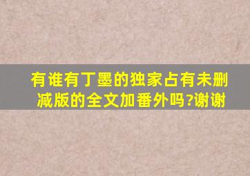 有谁有丁墨的独家占有未删减版的全文加番外吗?谢谢