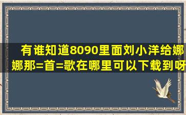 有谁知道8090里面刘小洋给娜娜那=首=歌在哪里可以下载到呀。真的...