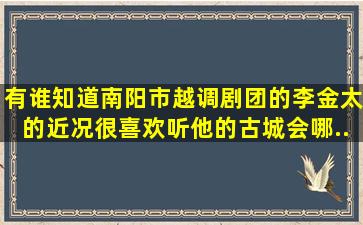 有谁知道南阳市越调剧团的李金太的近况,很喜欢听他的《古城会》,哪...