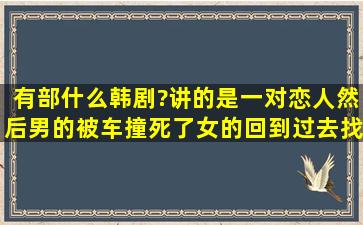 有部什么韩剧?讲的是一对恋人,然后男的被车撞死了,女的回到过去找...