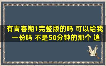 有青春期1完整版的吗 可以给我一份吗。。 不是50分钟的那个。 追加...