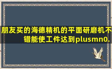 朋友买的海德精机的平面研磨机不错,能使工件达到±0.002mm?海德的...