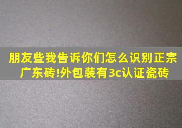 朋友些,我告诉你们怎么识别正宗广东砖!外包装有3c认证,瓷砖 