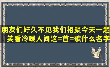 朋友们好久不见,我们相聚今天一起笑看冷暖人间,这=首=歌什么名字