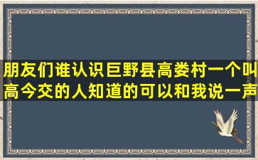 朋友们谁认识巨野县,高娄村一个叫高今交的人,知道的可以和我说一声