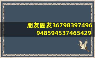 朋友圈发367983,97496,9485,945374654299。是什么意思?在线等急,...