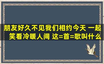 朋友好久不见我们相约今天 一起笑看冷暖人间 这=首=歌叫什么名字