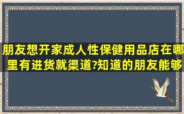 朋友想开家成人性保健用品店,在哪里有进货就渠道?知道的朋友能够给...