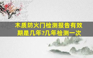 木质防火门检测报告有效期是几年?几年检测一次。