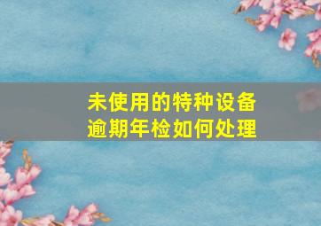 未使用的特种设备逾期年检如何处理