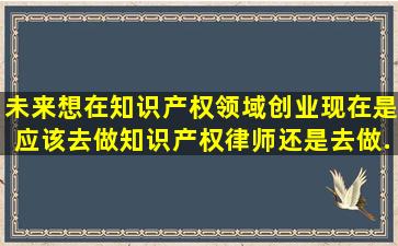 未来想在知识产权领域创业,现在是应该去做知识产权律师还是去做...