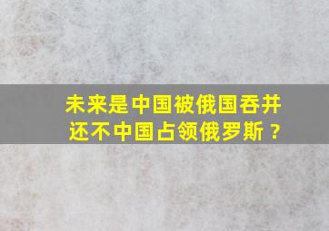 未来是中国被俄国吞并还不中国占领俄罗斯 ?