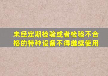 未经定期检验或者检验不合格的特种设备,不得继续使用。。