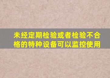 未经定期检验或者检验不合格的特种设备,可以监控使用()