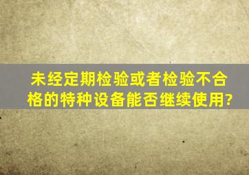 未经定期检验或者检验不合格的特种设备,能否继续使用?