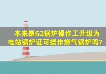 本来是G2锅炉操作工,升级为电站锅炉证可操作燃气锅炉吗?