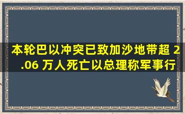 本轮巴以冲突已致加沙地带超 2.06 万人死亡,以总理称军事行动远未...