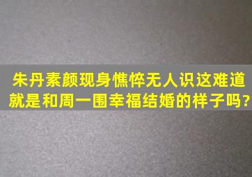 朱丹素颜现身,憔悴无人识,这难道就是和周一围幸福结婚的样子吗?