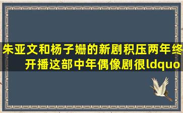 朱亚文和杨子姗的新剧积压两年终开播,这部中年偶像剧很“另类”