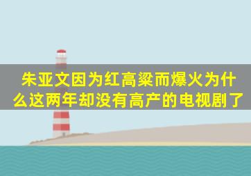 朱亚文因为《红高粱》而爆火为什么这两年却没有高产的电视剧了(