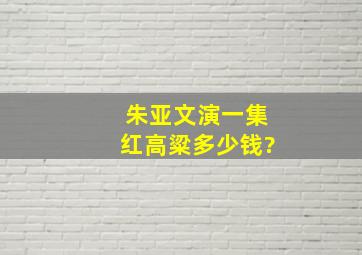 朱亚文演一集红高粱多少钱?