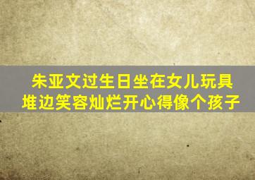 朱亚文过生日,坐在女儿玩具堆边笑容灿烂,开心得像个孩子