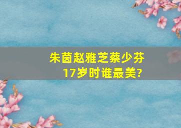 朱茵、赵雅芝、蔡少芬17岁时谁最美?